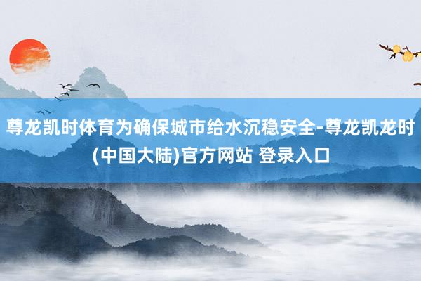 尊龙凯时体育为确保城市给水沉稳安全-尊龙凯龙时(中国大陆)官方网站 登录入口