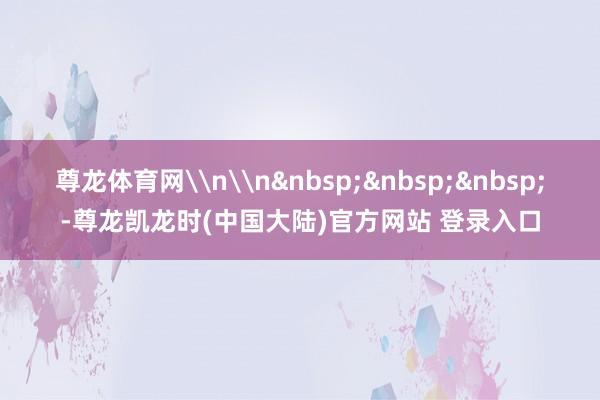 尊龙体育网\n\n&nbsp;&nbsp;&nbsp;-尊龙凯龙时(中国大陆)官方网站 登录入口