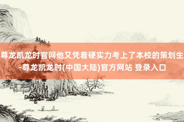 尊龙凯龙时官网他又凭着硬实力考上了本校的策划生-尊龙凯龙时(中国大陆)官方网站 登录入口