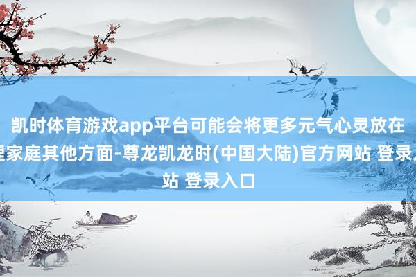 凯时体育游戏app平台可能会将更多元气心灵放在护理家庭其他方面-尊龙凯龙时(中国大陆)官方网站 登录入口