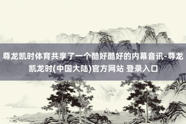 尊龙凯时体育共享了一个酷好酷好的内幕音讯-尊龙凯龙时(中国大陆)官方网站 登录入口