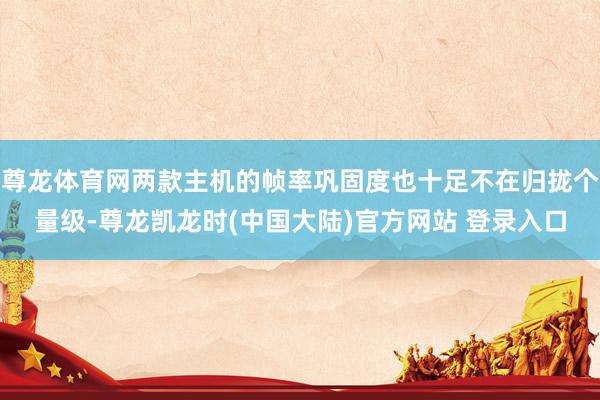 尊龙体育网两款主机的帧率巩固度也十足不在归拢个量级-尊龙凯龙时(中国大陆)官方网站 登录入口