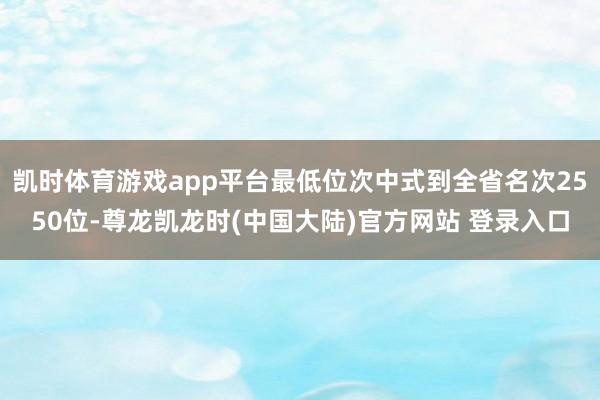 凯时体育游戏app平台最低位次中式到全省名次2550位-尊龙凯龙时(中国大陆)官方网站 登录入口