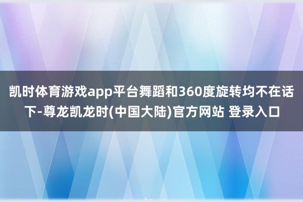 凯时体育游戏app平台舞蹈和360度旋转均不在话下-尊龙凯龙时(中国大陆)官方网站 登录入口