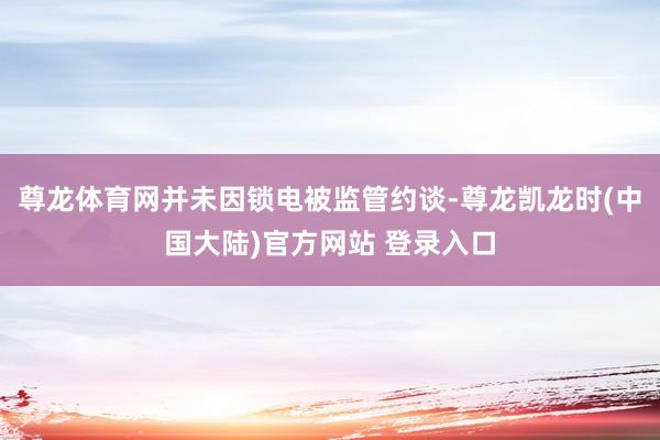 尊龙体育网并未因锁电被监管约谈-尊龙凯龙时(中国大陆)官方网站 登录入口