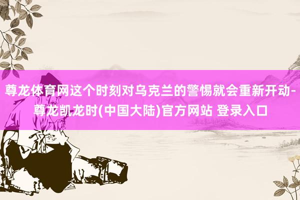 尊龙体育网这个时刻对乌克兰的警惕就会重新开动-尊龙凯龙时(中国大陆)官方网站 登录入口