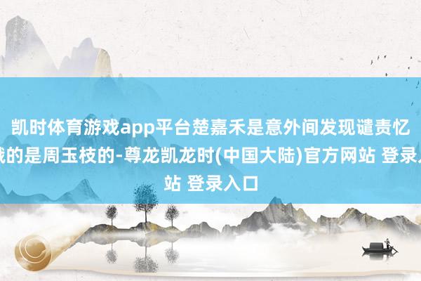 凯时体育游戏app平台楚嘉禾是意外间发现谴责忆秦娥的是周玉枝的-尊龙凯龙时(中国大陆)官方网站 登录入口
