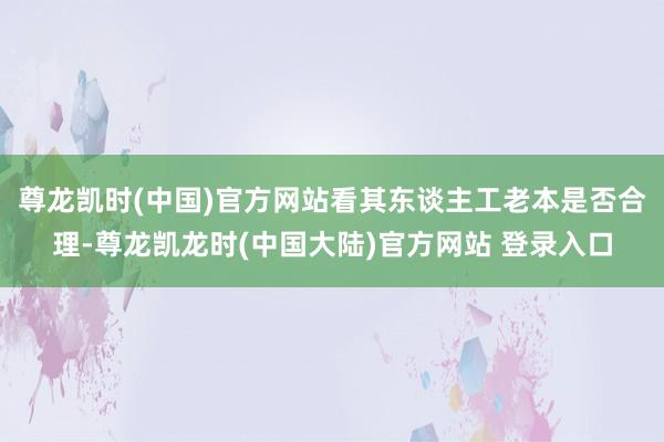 尊龙凯时(中国)官方网站看其东谈主工老本是否合理-尊龙凯龙时(中国大陆)官方网站 登录入口
