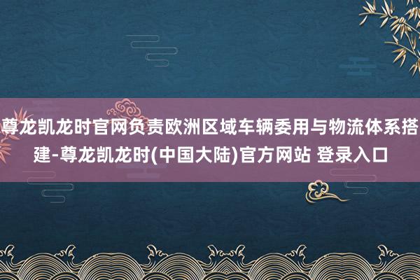 尊龙凯龙时官网负责欧洲区域车辆委用与物流体系搭建-尊龙凯龙时(中国大陆)官方网站 登录入口
