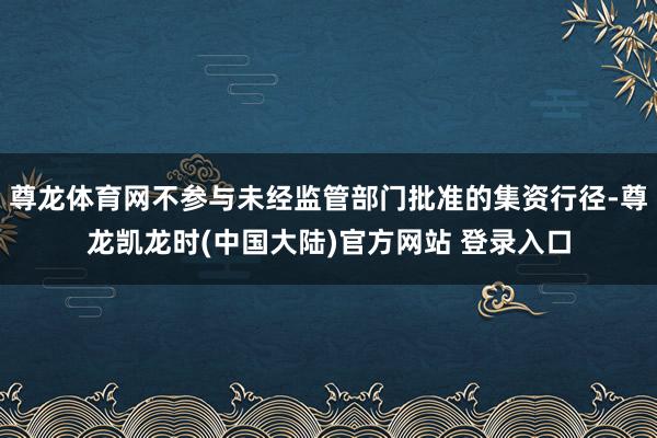 尊龙体育网不参与未经监管部门批准的集资行径-尊龙凯龙时(中国大陆)官方网站 登录入口
