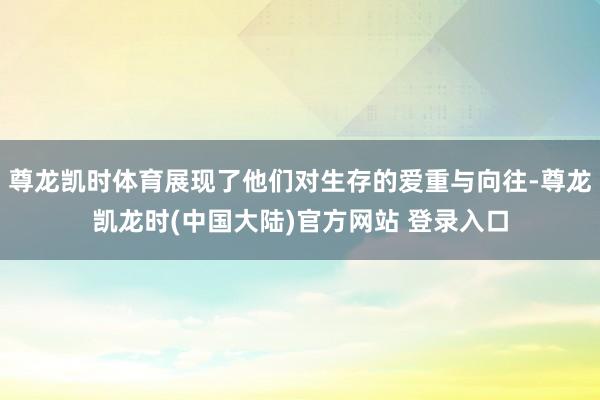 尊龙凯时体育展现了他们对生存的爱重与向往-尊龙凯龙时(中国大陆)官方网站 登录入口