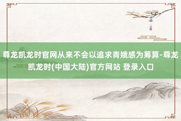 尊龙凯龙时官网从来不会以追求青娥感为筹算-尊龙凯龙时(中国大陆)官方网站 登录入口