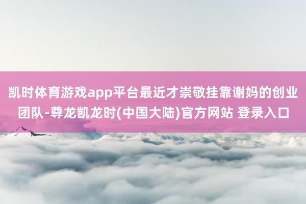 凯时体育游戏app平台最近才崇敬挂靠谢妈的创业团队-尊龙凯龙时(中国大陆)官方网站 登录入口