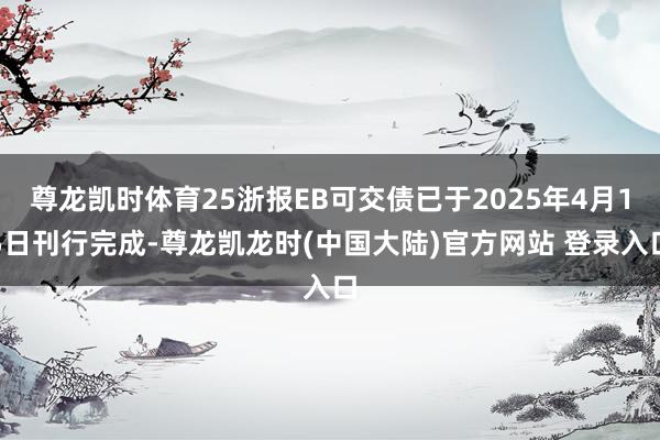 尊龙凯时体育25浙报EB可交债已于2025年4月15日刊行完成-尊龙凯龙时(中国大陆)官方网站 登录入口