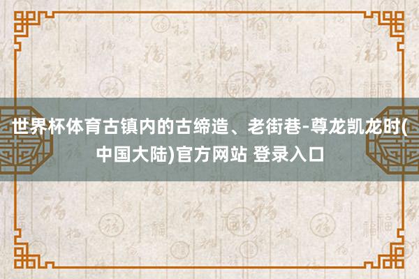 世界杯体育古镇内的古缔造、老街巷-尊龙凯龙时(中国大陆)官方网站 登录入口