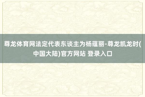 尊龙体育网法定代表东谈主为杨蕴丽-尊龙凯龙时(中国大陆)官方网站 登录入口