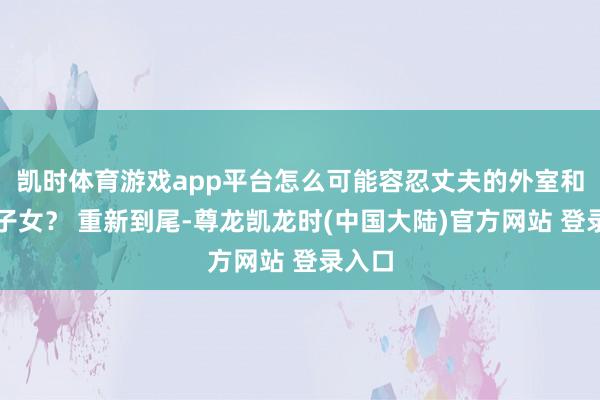 凯时体育游戏app平台怎么可能容忍丈夫的外室和私生子女? 重新到尾-尊龙凯龙时(中国大陆)官方网站 登录入口