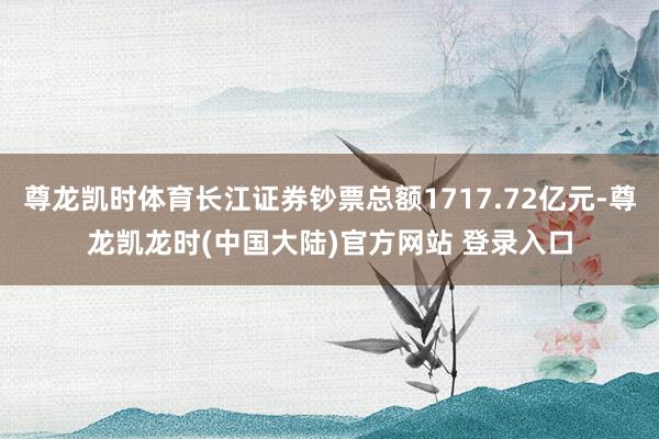尊龙凯时体育长江证券钞票总额1717.72亿元-尊龙凯龙时(中国大陆)官方网站 登录入口