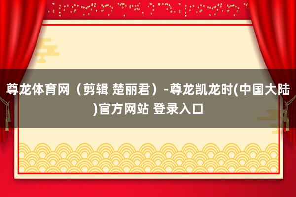 尊龙体育网（剪辑 楚丽君）-尊龙凯龙时(中国大陆)官方网站 登录入口