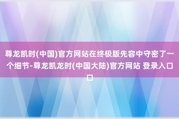 尊龙凯时(中国)官方网站在终极版先容中守密了一个细节-尊龙凯龙时(中国大陆)官方网站 登录入口