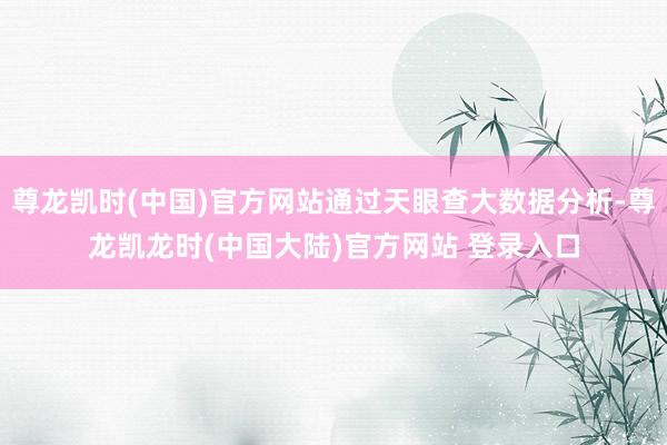 尊龙凯时(中国)官方网站通过天眼查大数据分析-尊龙凯龙时(中国大陆)官方网站 登录入口