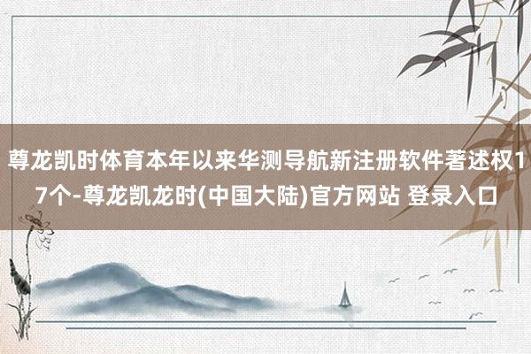 尊龙凯时体育本年以来华测导航新注册软件著述权17个-尊龙凯龙时(中国大陆)官方网站 登录入口