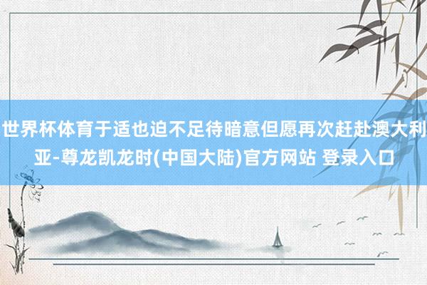 世界杯体育于适也迫不足待暗意但愿再次赶赴澳大利亚-尊龙凯龙时(中国大陆)官方网站 登录入口