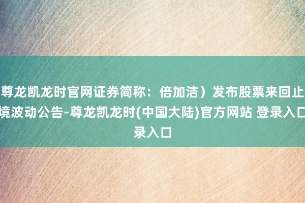 尊龙凯龙时官网证券简称：倍加洁）发布股票来回止境波动公告-尊龙凯龙时(中国大陆)官方网站 登录入口