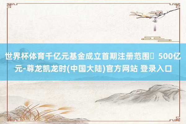 世界杯体育千亿元基金成立首期注册范围‌500亿元-尊龙凯龙时(中国大陆)官方网站 登录入口