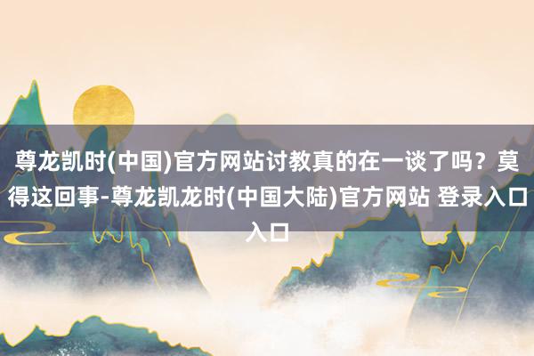 尊龙凯时(中国)官方网站讨教真的在一谈了吗？莫得这回事-尊龙凯龙时(中国大陆)官方网站 登录入口