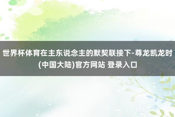 世界杯体育在主东说念主的默契联接下-尊龙凯龙时(中国大陆)官方网站 登录入口