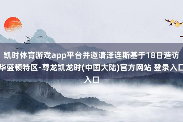 凯时体育游戏app平台并邀请泽连斯基于18日造访华盛顿特区-尊龙凯龙时(中国大陆)官方网站 登录入口