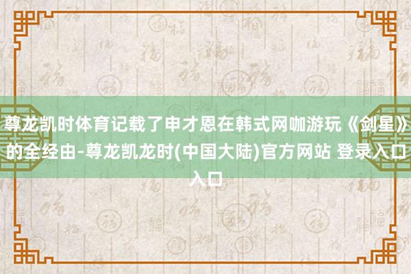 尊龙凯时体育记载了申才恩在韩式网咖游玩《剑星》的全经由-尊龙凯龙时(中国大陆)官方网站 登录入口
