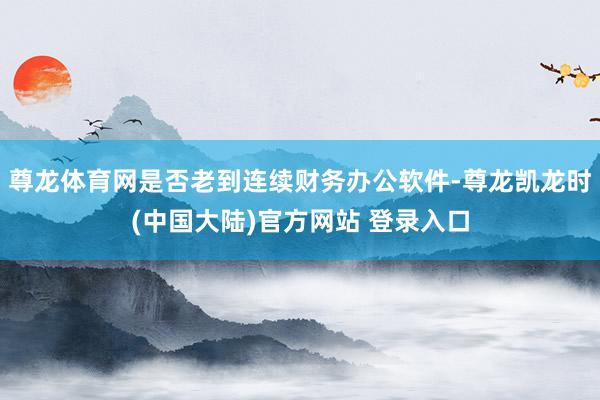 尊龙体育网是否老到连续财务办公软件-尊龙凯龙时(中国大陆)官方网站 登录入口
