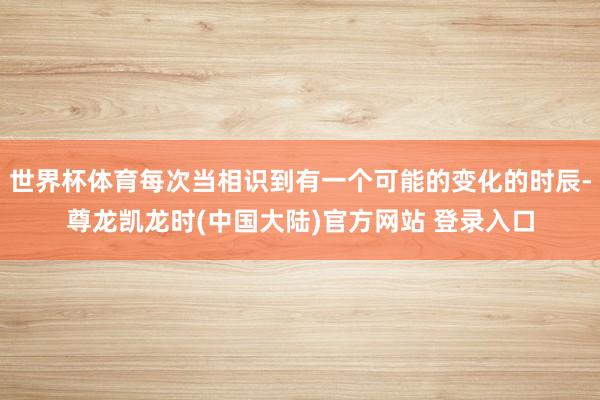 世界杯体育每次当相识到有一个可能的变化的时辰-尊龙凯龙时(中国大陆)官方网站 登录入口