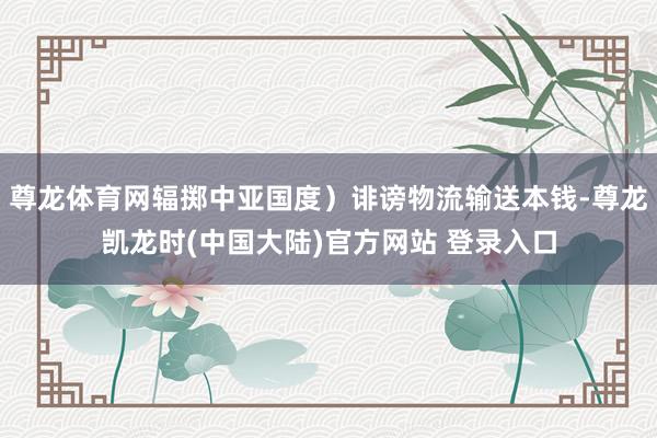 尊龙体育网辐掷中亚国度）诽谤物流输送本钱-尊龙凯龙时(中国大陆)官方网站 登录入口