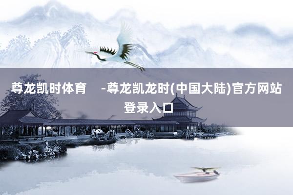 尊龙凯时体育    -尊龙凯龙时(中国大陆)官方网站 登录入口