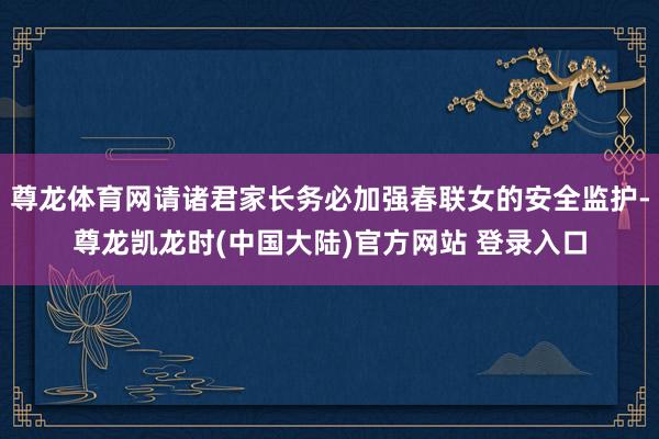 尊龙体育网请诸君家长务必加强春联女的安全监护-尊龙凯龙时(中国大陆)官方网站 登录入口