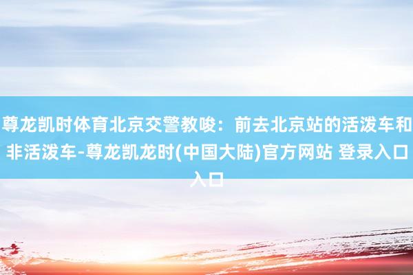 尊龙凯时体育北京交警教唆：前去北京站的活泼车和非活泼车-尊龙凯龙时(中国大陆)官方网站 登录入口