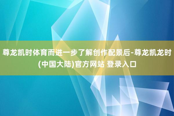尊龙凯时体育而进一步了解创作配景后-尊龙凯龙时(中国大陆)官方网站 登录入口