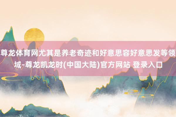 尊龙体育网尤其是养老奇迹和好意思容好意思发等领域-尊龙凯龙时(中国大陆)官方网站 登录入口