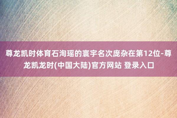 尊龙凯时体育石洵瑶的寰宇名次庞杂在第12位-尊龙凯龙时(中国大陆)官方网站 登录入口