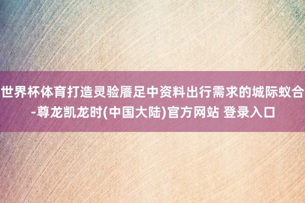 世界杯体育打造灵验餍足中资料出行需求的城际蚁合-尊龙凯龙时(中国大陆)官方网站 登录入口