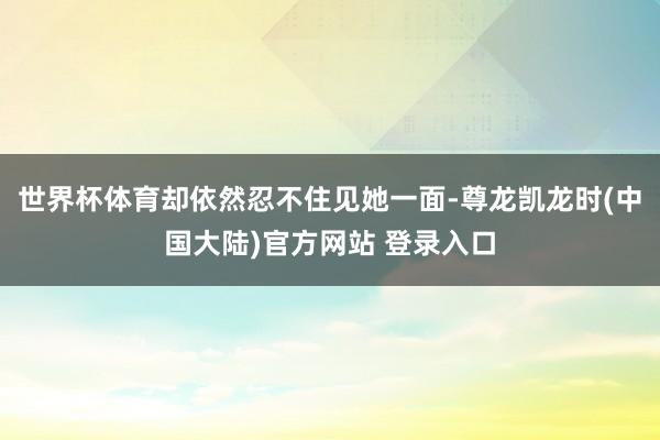 世界杯体育却依然忍不住见她一面-尊龙凯龙时(中国大陆)官方网站 登录入口