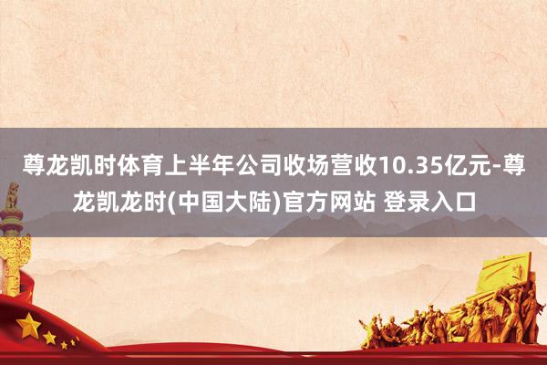 尊龙凯时体育上半年公司收场营收10.35亿元-尊龙凯龙时(中国大陆)官方网站 登录入口