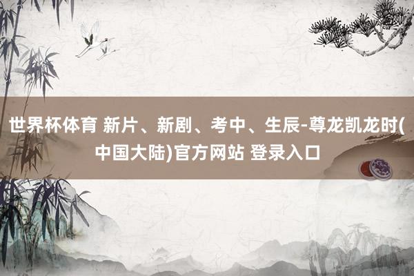 世界杯体育 新片、新剧、考中、生辰-尊龙凯龙时(中国大陆)官方网站 登录入口