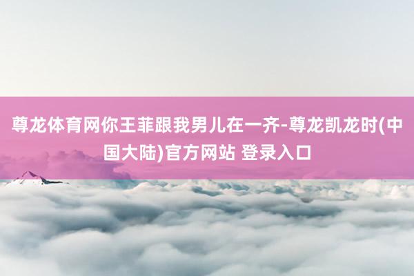 尊龙体育网你王菲跟我男儿在一齐-尊龙凯龙时(中国大陆)官方网站 登录入口