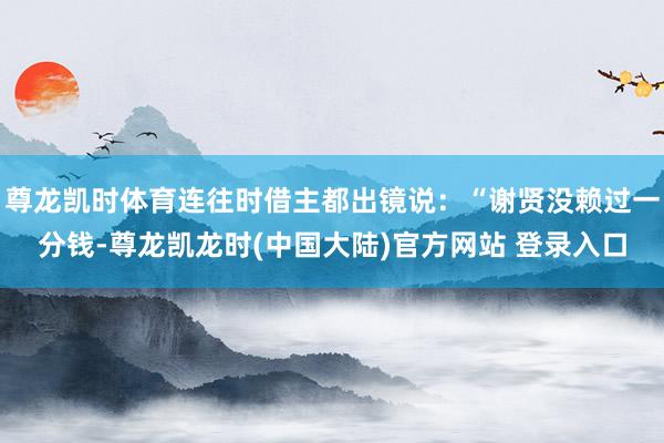 尊龙凯时体育连往时借主都出镜说：“谢贤没赖过一分钱-尊龙凯龙时(中国大陆)官方网站 登录入口