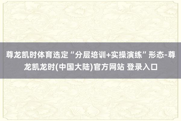 尊龙凯时体育选定“分层培训+实操演练”形态-尊龙凯龙时(中国大陆)官方网站 登录入口