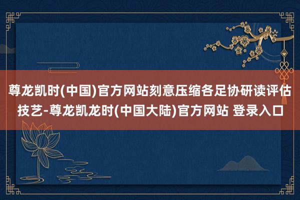 尊龙凯时(中国)官方网站刻意压缩各足协研读评估技艺-尊龙凯龙时(中国大陆)官方网站 登录入口